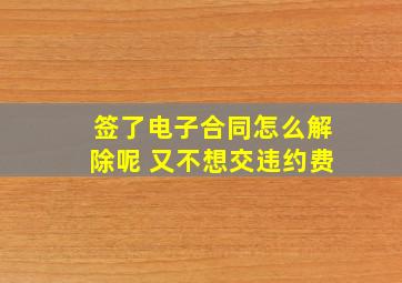 签了电子合同怎么解除呢 又不想交违约费